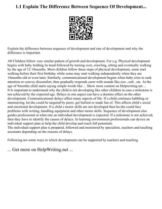 1.1 Explain The Difference Between Sequence Of Development...
Explain the difference between sequence of development and rate of development and why the
difference is important.
All Children follow very similar pattern of growth and development. For e.g. Physical development
begins with baby holding its head followed by turning over, crawling, sitting and eventually walking
by the age of 12 18months. Most children follow these steps of physical development, some start
walking before their first birthday while some may start walking independently when they are
18months old or even later. Similarly, communicational development begins when baby cries to seek
attention or convey discomfort, then gradually responds carer with sounds like coo , ooh , etc. At the
age of 9months child starts saying simple words like ... Show more content on Helpwriting.net ...
It Is important to understand why the child is not developing like other children in case a milestone is
not achieved by the expected age. Delays in one aspect can have a domino effect on the other
development. Communicational delays affect many aspects of life. If a child continues babbling or
stammering, he/she could be targeted by peers, get bullied or made fun of. This affects child s social
and emotional development. If a child s motor skills are not developed then he/she could face
problems with writing, handling equipment and other motor skills. Sequence of development also
guides professional at what rate an individual development is expected. If a milestone is not achieved,
then they have to identify the causes of delays. In learning environment professionals can device an
individual support plan to help the child develop and reach full potentials.
The individual support plan is prepared, followed and monitored by specialists, teachers and teaching
assistants depending on the reasons of delays.
Following are some ways in which development can be supported by teachers and teaching
... Get more on HelpWriting.net ...
 