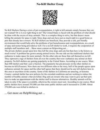 No-Kill Shelter Essay
No Kill Shelters During a crisis of pet overpopulation, it right to kill animals simply because they are
not wanted? Or is it ever right thing to do? The United States is faced with the problem of what should
be done with the excess of stray animals. This is a complex thing to solve, but that doesn t mean
killing the animals for space is right. Stray dogs and cats have just as much right to a good home as
pets that already have owners. No Kill shelters are beneficial, they provide a safe, pet friendly
environment that would help solve the problems of pet homelessness and overpopulations, as a result
of spay and neuter being provided as well. For a no kill shelter to work, it requires the cooperation of
multiple staff members and ... Show more content on Helpwriting.net ...
The private shelters accept upon how they kill the stray dogs and cats but then how is the history so
much worse? A problem has grown among animal lovers. On one side are the traditional shelters that
euthanize to make space for more animals. On the other side are those that call themselves no kill .
They represent a rage of shelters from all over the country that won t euthanize any animal on their
property. No Kill shelters are gaining popularity in the United States, According to one source, More
than 600 shelters and that s just a fraction. The popularity has put pressure on the other shelters to
become no kill (Fasseas). Now there are two different sides to the story, half of the people agrees upon
euthanize animals for space and the other half agrees that there should not be any kill shelters here in
this area or anywhere in the country. Some of the shelters in California are amazing, at Sonoma
County s animal shelter has new policies for the crowded conditions and are working to reduce the
number of healthy animal s that are killed. Dog and cat owners who may want to give up their pets
have to make an appointment with the shelter staff to discuss alternatives. Healthy animals will be
taken in only if the space is available, otherwise the owners must wait. According to one source, Most
public shelters have around 393,000 cats that enter public shelters and it increased to 25,000. About
278,000 cats were killed in shelters in
... Get more on HelpWriting.net ...
 