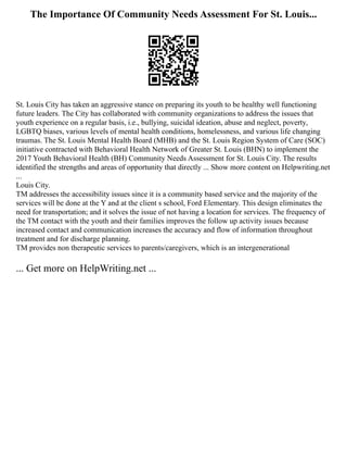 The Importance Of Community Needs Assessment For St. Louis...
St. Louis City has taken an aggressive stance on preparing its youth to be healthy well functioning
future leaders. The City has collaborated with community organizations to address the issues that
youth experience on a regular basis, i.e., bullying, suicidal ideation, abuse and neglect, poverty,
LGBTQ biases, various levels of mental health conditions, homelessness, and various life changing
traumas. The St. Louis Mental Health Board (MHB) and the St. Louis Region System of Care (SOC)
initiative contracted with Behavioral Health Network of Greater St. Louis (BHN) to implement the
2017 Youth Behavioral Health (BH) Community Needs Assessment for St. Louis City. The results
identified the strengths and areas of opportunity that directly ... Show more content on Helpwriting.net
...
Louis City.
TM addresses the accessibility issues since it is a community based service and the majority of the
services will be done at the Y and at the client s school, Ford Elementary. This design eliminates the
need for transportation; and it solves the issue of not having a location for services. The frequency of
the TM contact with the youth and their families improves the follow up activity issues because
increased contact and communication increases the accuracy and flow of information throughout
treatment and for discharge planning.
TM provides non therapeutic services to parents/caregivers, which is an intergenerational
... Get more on HelpWriting.net ...
 