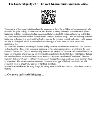 The Leadership Style Of The Well Known Businesswoman Who...
The purpose of this research is to analyze the leadership style of the well known businesswoman who
shattered the glass ceiling, Martha Stewart. Ms. Stewart is a very successful businesswoman whose
leadership style has contributed to her success and failures. As child, certain values were instilled in
Ms. Stewart that has been evident in the way she conducts business today. There are so many different
leadership styles and it is important that leaders analyze the pros and cons of each. As a result, leaders
are able to distinguish which is most effective for the type of team members he or she will be
responsible for.
Ms. Stewart s autocratic leadership is not favored by her team members and associates. This research
will analyze the effects of an autocratic leadership style on the organization as a whole and the team
members themselves. There is a reason why most are not too fond of the autocratic leadership style. In
today s world, most employees are not receptive to an autocratic leadership style. The theories that are
discussed are based on what motivates team members. Are team members self motivated? Do team
members dislike working? Is little direction needed? In order to ensure results, do team members have
to be enticed? The answers to these questions determine what type of behavior the leader should
possess in order to effectively lead his or her team members.
Martha Stewart is known for many things, including a convicted felon. However, there is no question
that she
... Get more on HelpWriting.net ...
 