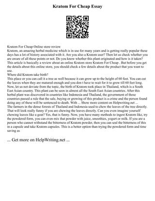 Kratom For Cheap Essay
Kratom For Cheap Online store review
Kratom, an amazing herbal medicine which is in use for many years and is getting really popular these
days has a lot of history associated with it. Are you also a Kratom user? Then let us check whether you
are aware of all these points or not. Do you know whether this plant originated and how is it taken?
This article is basically a review about an online Kratom store Kratom For Cheap . But before you get
the details about this online store, you should check a few details about the product that you want to
use.
Where did Kratom take birth?
This place or you can call it a tree as well because it can grow up to the height of 60 feet. You can cut
the leaves when they are matured enough and you don t have to wait for it to grow till 60 feet long.
Now, let us not deviate from the topic, the birth of Kratom took place in Thailand, which is a South
East Asian country. This plant can be seen in almost all the South East Asian countries. After this
herbal plant was discovered in countries like Indonesia and Thailand, the government of those
countries passed a rule that the sale, buying or growing of this product is a crime and the person found
doing any of these will be sentenced to death. With ... Show more content on Helpwriting.net ...
The farmers in the dense forests of Thailand and Indonesia used to chew the leaves of the tree directly.
That will look really funny if you are chewing the leaves directly. Can you even imagine yourself
chewing leaves like a goat? Yes, that is funny. Now, you have many methods to ingest Kratom like, try
the powdered form, you can even mix that powder with juice, smoothies, yogurt or milk. If you are a
person who cannot withstand the bitterness of Kratom powder, then you can seal the bitterness of this
in a capsule and take Kratom capsules. This is a better option than trying the powdered form and time
saving as
... Get more on HelpWriting.net ...
 