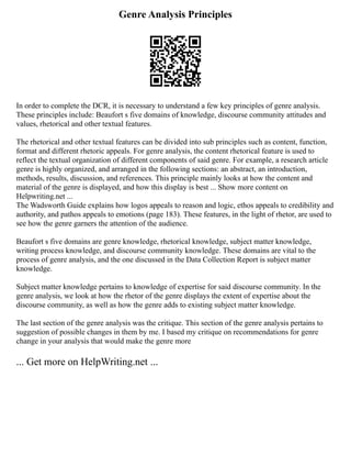 Genre Analysis Principles
In order to complete the DCR, it is necessary to understand a few key principles of genre analysis.
These principles include: Beaufort s five domains of knowledge, discourse community attitudes and
values, rhetorical and other textual features.
The rhetorical and other textual features can be divided into sub principles such as content, function,
format and different rhetoric appeals. For genre analysis, the content rhetorical feature is used to
reflect the textual organization of different components of said genre. For example, a research article
genre is highly organized, and arranged in the following sections: an abstract, an introduction,
methods, results, discussion, and references. This principle mainly looks at how the content and
material of the genre is displayed, and how this display is best ... Show more content on
Helpwriting.net ...
The Wadsworth Guide explains how logos appeals to reason and logic, ethos appeals to credibility and
authority, and pathos appeals to emotions (page 183). These features, in the light of rhetor, are used to
see how the genre garners the attention of the audience.
Beaufort s five domains are genre knowledge, rhetorical knowledge, subject matter knowledge,
writing process knowledge, and discourse community knowledge. These domains are vital to the
process of genre analysis, and the one discussed in the Data Collection Report is subject matter
knowledge.
Subject matter knowledge pertains to knowledge of expertise for said discourse community. In the
genre analysis, we look at how the rhetor of the genre displays the extent of expertise about the
discourse community, as well as how the genre adds to existing subject matter knowledge.
The last section of the genre analysis was the critique. This section of the genre analysis pertains to
suggestion of possible changes in them by me. I based my critique on recommendations for genre
change in your analysis that would make the genre more
... Get more on HelpWriting.net ...
 