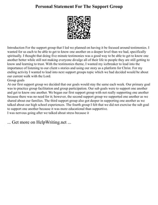Personal Statement For The Support Group
Introduction For the support group that I led we planned on having it be focused around testimonies. I
wanted for us each to be able to get to know one another on a deeper level than we had, specifically
spiritually. I thought that doing five minute testimonies was a good way to be able to get to know one
another better while still not making everyone divulge all of their life to people they are still getting to
know and learning to trust. With the testimonies theme, I wanted my icebreaker to lead into the
importance of listening to our client s stories and using our story as a platform for Christ. For my
ending activity I wanted to lead into next support groups topic which we had decided would be about
our current walk with the Lord.
Group goals
At our first support group we decided that our goals would stay the same each week. Our primary goal
was to practice group facilitation and group participation. Our sub goals were to support one another
and get to know one another. We began our first support group with not really supporting one another
because there was no need for it; however, the second support group we supported one another as we
shared about our families. The third support group also got deeper in supporting one another as we
talked about our high school experiences. The fourth group I felt that we did not exercise the sub goal
to support one another because it was more educational than supportive.
I was nervous going after we talked about stress because it
... Get more on HelpWriting.net ...
 