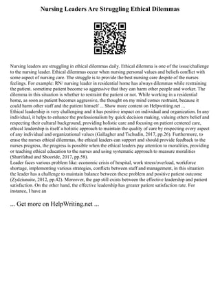 Nursing Leaders Are Struggling Ethical Dilemmas
Nursing leaders are struggling in ethical dilemmas daily. Ethical dilemma is one of the issue/challenge
to the nursing leader. Ethical dilemmas occur when nursing personal values and beliefs conflict with
some aspect of nursing care. The struggle is to provide the best nursing care despite of the nurses
feelings. For example: RN/ nursing leader in residential home has always dilemmas while restraining
the patient. sometime patient become so aggressive that they can harm other people and worker. The
dilemma in this situation is whether to restraint the patient or not. While working in a residential
home, as soon as patient becomes aggressive, the thought on my mind comes restraint, because it
could harm other staff and the patient himself ... Show more content on Helpwriting.net ...
Ethical leadership is very challenging and it has positive impact on individual and organization. In any
individual, it helps to enhance the professionalism by quick decision making, valuing others belief and
respecting their cultural background, providing holistic care and focusing on patient centered care,
ethical leadership is itself a holistic approach to maintain the quality of care by respecting every aspect
of any individual and organizational values (Gallagher and Tschudin, 2017, pp.26). Furthermore, to
erase the nurses ethical dilemmas, the ethical leaders can support and should provide feedback to the
nurses progress, the progress is possible when the ethical leaders pay attention to moralities, providing
or teaching ethical education to the nurses and using systematic approach to measure moralities
(Sharifabad and Shooride, 2017, pp.58).
Leader faces various problem like: economic crisis of hospital, work stress/overload, workforce
shortage, implementing various strategies, conflicts between staff and management, in this situation
the leader has a challenge to maintain balance between these problem and positive patient outcome
(Zydziunaite, 2012, pp.42). Moreover, the gap still exists between the effective leadership and patient
satisfaction. On the other hand, the effective leadership has greater patient satisfaction rate. For
instance, I have an
... Get more on HelpWriting.net ...
 