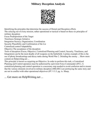 Military Deception Analysis
Identifying the principles that determine the success of Denial and Deception efforts
The carrying out of every mission, rather operational or tactical is based on these six principles of
military deception:
Focus Predisposition of the Target
Timeliness Strategic Initiative
Integration Secrecy, Organization, Coordination
Security Plausibility and Confirmation of the Lie
Centralized control Adaptability
Objective The acceptance of the deception
Tools of deception (Focus, Objective, Centralized Planning and Control, Security, Timeliness, and
Integration) can be the most deadly of all weapons on the battlefield. A prime example of this is the
use of phony broadcastings and decoy tanks during World War 2. Deluding the enemy ... Show more
content on Helpwriting.net ...
This principle is known as acquiring an Objective. In order to perform this task, a Centralized
Planning and Control operation must be authorized by each Joint Force Commander (JFC). A
centralized planning and control operation is a necessary step needed to avoid confusion and to ensure
that the various elements involved in military deception (MILDEC) are portraying the same story and
are not in conflict with other operational objectives (JP 3 13.3, pg. ix. Sharp,
... Get more on HelpWriting.net ...
 