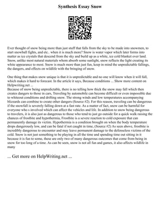 Synthesis Essay Snow
Ever thought of snow being more than just stuff that falls from the sky to be made into snowmen, to
start snowball fights, and etc.. when it is much more? Snow is water vapor which later forms into
matter as ice crystals that descend from the sky and build up as a white, ice cold blanket over land.
Snow, unlike most natural materials whom absorb some sunlight, snow reflects the light creating its
white appearance to most. Snow is much more than just fun, keep in mind the unpredictable fallings,
the dangers, and effects on wildlife with the bringing of snow.
One thing that makes snow unique is that it is unpredictable and no one will know when it will fall,
which makes it hard to forecast. In the article it says, Because conditions ... Show more content on
Helpwriting.net ...
Because of snow being unpredictable, there is no telling how thick the snow may fall which then
creates dangers to those in cars, Traveling by automobile can become difficult or even impossible due
to whiteout conditions and drifting snow. The strong winds and low temperatures accompanying
blizzards can combine to create other dangers (Source #2). For this reason, traveling can be dangerous
if the snowfall is severely falling down at a fast rate. As a matter of fact, snow can be harmful for
everyone who s involved which can affect the vehicles and life. In addition to snow being dangerous
to travelers, it is also just as dangerous to those who tend to just go outside for a quick walk raising the
chances of frostbite and hypothermia, Frostbite is a severe reaction to cold exposure that can
permanently damage its victim. Hypothermia is a condition brought on when the body temperature
drops dangerously low, and can be fatal if not caught in time, (Source #2) As seen above, frostbite is
incredibly dangerous to encounter and may leave permanent damage to the defenseless victims of the
cold. Snow is not just something to be playing in all the time and spending time out sitting in it
because it is fun to some, these are only two of many dangerous outcomes that come from being in
snow for too long of a time. As can be seen, snow is not all fun and games, it also affects wildlife in
many
... Get more on HelpWriting.net ...
 