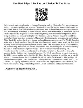 How Does Edgar Allan Poe Use Allusions In The Raven
Dark romantic writers explores the evil sides of humanity, such as Edgar Allan Poe, when he exposes
readers to the dangers of loss and isolation. One midnight when the narrator was reminiscing over his
lost Lenore, a raven flew in his window and confronted him. He loses himself and reality the more he
talks with the raven, as he longs to see his lost love, Lenore. In stanza fourteen of The Raven, Poe uses
several allusions and imagery to show the narrator s growing mental instability and paranoia due to
living in solitude and his never ending love for the missed Lenore. Poe uses imagery to identify the
point when the narrator starts going crazy. The narrator first imagines the air thickening, and perfume
filling the air. He notices, the air grew denser, perfumed from an unseen censer (Poe 79). He fantasizes
a nice scent in the air, that is not there. He then hears footsteps in another room, which Poe describes it
by using figurative language to appeal to the hearing sense. Foot falls tinkled on the tufted floor (Poe
80). While staring at the raven, the narrator believes that there is something else in his house, creating
the scent of perfume and making the footsteps. ... Show more content on Helpwriting.net ...
From the belief that something else besides himself and the raven are in the narrator s house, he
imagines that the footsteps were swung by Seraphim (Poe 80). It is an allusion to mystic creatures in
the Bible, who circles God and praises him. He thinks that they have come to visit him and to take his
pain away. Another allusion that Poe makes is the narrator s wish for Nepenthe, a drink to forget all
sorrows and banish grief. Quaff, oh quaff this kind nepenthe and forget this lost Lenore! (Poe 83). In
Homer s The Odyssey, nepenthe is used on Helen to make her forget her home. The narrator in The
Raven wishes for the drug, so he can forget about Lenore, his remorse for her, and the ominous
... Get more on HelpWriting.net ...
 