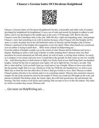 Chaucer s Grecian Satire Of Chivalrous Knighthood
Chaucer s Grecian Satire of Chivalrous Knighthood Chivalry, a honorable and noble code of conduct
developed by knighthood for knighthood. It was a set of rules and morals for knights to adhere to and
follow, and it was developed in the middle ages in the years 1170 through 1220. But by the time
Chaucer wrote the Canterbury tales in the year 1400 chivalry s light was beginning wane. And perhaps
Chaucer s story had something to do with its decline because, when Chaucer tells the Knights tail his
story is a satire, he pokes fun at the old fashioned values of chivalry and the knights code of honor.
Chaucer s portrayal of the knights tail exaggerates every tiny detail. Often when details are scrutinized
over an author is trying to paint their ... Show more content on Helpwriting.net ...
Even the noblest of knights wouldn t go to the extent of what Thesius did for Palamon and Arcite s
dispute. Building an arena a mile long A theatre so noble standing there I daresay none was finer
anywhere Its circuit measured one full mile about, Its wall of stone, a circling moat without. As surely
as a compass it was round, and sixty rows it stood above the ground, So that a man on one row wouldn
t be... And allowing them to draft armies to fight over Emily Each of you shall bring back one hundred
knights, Armed for the lists to represent your rights, All set to fight for her. For here s an oath. That
this is what shall be, I tell you both Upon my word and as I am a knight: When we have seen which
has the greater might That is to say, whichever of the two With his one hundred (as I ve said to you)
Shall slay or from the lists the other drive To him I shall give Emily to wive. Here Theseus or rather
Chaucer pushes chivalry to its extreme and it is in a mocking manner. Theseus also constructs massive
temples for the Gods around his arena In the temple of Venus you could see (Wrought on the wall, and
piteous to behold) The broken sleep, the lonely sighs, the cold And sacred tears, the sad laments; the
burning, The fiery strokes of all desire and yearning That servants of love in this life endure; The oaths
by which covenants they assure; Pleasure and
... Get more on HelpWriting.net ...
 
