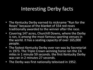  Interesting Derby factsThe Kentucky Derby earned its nickname "Run for the Roses" because of the blanket of 554 red roses traditionally awarded to the winner after the race.Covering 147 acres, Churchill Downs, where the Derby is ran, is among the most famous sporting venues in the world. It has a seating capacity of over 165,000 people.The fastest Kentucky Derby ever ran was by Secretariat in 1973. The Triple Crown-winning horse ran the 1¼ miles in 1 minute 59 seconds. the first Kentucky Derby was ran in 2 minutes 27 seconds.The Derby was first nationally televised in 1952.