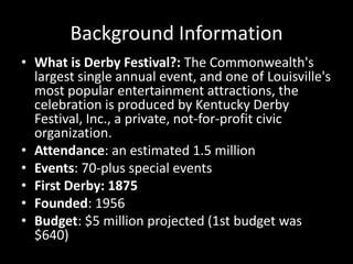 Background InformationWhat is Derby Festival?: The Commonwealth's largest single annual event, and one of Louisville's most popular entertainment attractions, the celebration is produced by Kentucky Derby Festival, Inc., a private, not-for-profit civic organization.Attendance: an estimated 1.5 millionEvents: 70-plus special eventsFirst Derby: 1875Founded: 1956Budget: $5 million projected (1st budget was $640)