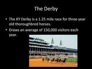 The DerbyThe KY Derby is a 1.25 mile race for three year old thoroughbred horses.Draws an average of 150,000 visitors each year.