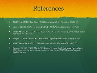 References
 TWEED,V. (2016). Test Your GMO Knowledge. Better Nutrition, 78(7), 60.
 Sass, C. (2008). HOW TO BE A BUDGET ORGANIC. Prevention, 60(9), 85.
 Smith, M. D. (2015). TIPS TO HELP YOU EAT GMO-FREE. (Cover story). Better
Nutrition, 77(10), 66-68.
 Kluger, J. (2010). What's So Great About Organic Food?. Time, 176(9), 30-40.
 MACDONALD, K. (2015). What Organic Means. Men's Health, 30(4), 53.
 Reports, 2016 C. (2015, March 30). Cost of organic food. Retrieved November 4,
2016, from http://www.consumerreports.org/cro/news/2015/03/cost-of-organic-
food/index.htm
 