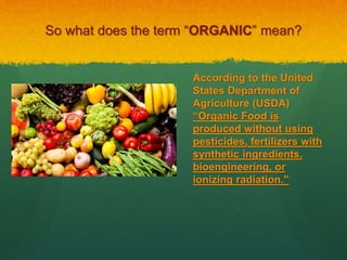So what does the term “ORGANIC” mean?
According to the United
States Department of
Agriculture (USDA)
“Organic Food is
produced without using
pesticides, fertilizers with
synthetic ingredients,
bioengineering, or
ionizing radiation.''
 