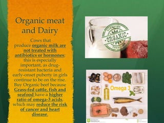 Organic meat
and Dairy
Cows that
produce organic milk are
not treated with
antibiotics or hormones;
this is especially
important, as drug-
resistant bacteria and
early-onset puberty in girls
continue to be on the rise.
Buy Organic beef because
Grass-fed cattle, fish and
seafood have a higher
ratio of omega-3 acids,
which may reduce the risk
of cancer and heart
disease.
 
