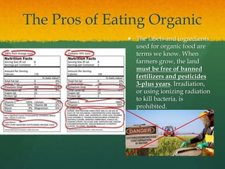 The Pros of Eating Organic
 The labels and ingredients
used for organic food are
terms we know. When
farmers grow, the land
must be free of banned
fertilizers and pesticides
3-plus years. Irradiation,
or using ionizing radiation
to kill bacteria, is
prohibited.
 