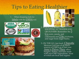 Tips to Eating Healthier
1. When shopping look for
labels with the USDA seal.
2. WHEN COOKING: TRY
SHOPPING AT TRADER JOES
OR OLIVERS: Remember the 3
Cs (corn, canola, and
cottonseed) and 2 Ss (soybeans,
and sugar from sugar beets).
3. ON THE GO- fast food- Chipotle
Mexican Grill free of all direct
sources of GMOs as of last year.
Amy's Drive Thru offers
burgers, shakes, and fries made
with non-GMO ingredients, most
of which are local and organic.
 