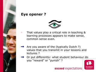 Eye opener ? That values play a critical role in teaching & learning processes appears to make sense, common sense even. Are you aware of the (typically Dutch ?) values that you transmit in your lessons and lectures ? Or put differently: what student behaviour do you “reward” or “punish” ? 