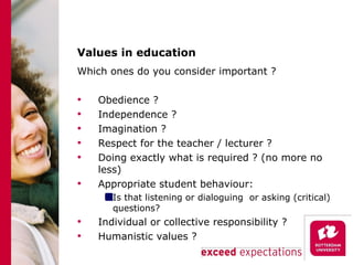 Values in education Which ones do you consider important ? Obedience ? Independence ? Imagination ? Respect for the teacher / lecturer ? Doing exactly what is required ? (no more no less) Appropriate student behaviour:  Is that listening or dialoguing  or asking (critical) questions? Individual or collective responsibility ? Humanistic values ? 