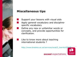 Miscellaneous tips Support your lessons with visual aids Apply general vocabulary and discipline-specific vocabulary  Define any new or unfamiliar words or concepts, and provide opportunities for clarification. Like to know more about teaching international students ? http://www.brookes.ac.uk/services/ocsd/2_learntch/briefing_papers/international_students.pdf 