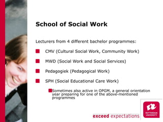 School of Social Work Lecturers from 4 different bachelor programmes: CMV (Cultural Social Work, Community Work) MWD (Social Work and Social Services) Pedagogiek (Pedagogical Work) SPH (Social Educational Care Work) Sometimes also active in OPGM, a general orientation year preparing for one of the above-mentioned programmes  