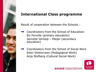 International Class programme Result of cooperation between the Schools : Coordinators from the School of Education: Els Fonville (primary education) Janneke Verloop – Meijer (secondary education) Coordinators from the School of Social Work Ester Oosterveen (Pedagogical Work) Anja Stofberg (Cultural Social Work) 