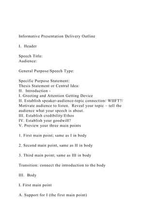 Informative Presentation Delivery Outline
I. Header
Speech Title:
Audience:
General Purpose/Speech Type:
Specific Purpose Statement:
Thesis Statement or Central Idea:
II. Introduction -
I. Greeting and Attention Getting Device
II. Establish speaker-audience-topic connection/ WIIFT?/
Motivate audience to listen. Reveal your topic – tell the
audience what your speech is about.
III. Establish credibility/Ethos
IV. Establish your goodwill?
V. Preview your three main points
1. First main point; same as I in body
2. Second main point, same as II in body
3. Third main point; same as III in body
Transition: connect the introduction to the body
III. Body
I. First main point
A. Support for I (the first main point)
 