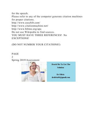 for the speech.
Please refer to any of the computer generate citation machines
for proper citations.
http://www.easybib.com/
http://www.citationmachine.net/
http://www.bibme.org/apa
Do not use Wikipedia to find sources.
YOU MUST HAVE THREE REFERENCES! No
EXCEPTIONS!
(DO NOT NUMBER YOUR CITATIONS!)
PAGE
2
Spring 2019/Assessment
 