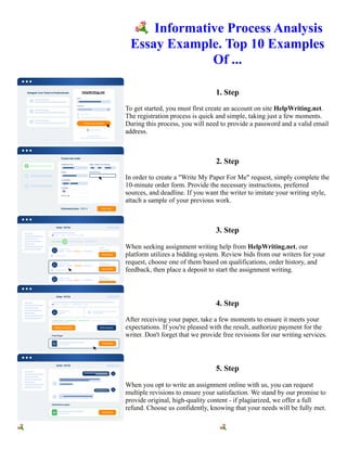 💐Informative Process Analysis
Essay Example. Top 10 Examples
Of ...
1. Step
To get started, you must first create an account on site HelpWriting.net.
The registration process is quick and simple, taking just a few moments.
During this process, you will need to provide a password and a valid email
address.
2. Step
In order to create a "Write My Paper For Me" request, simply complete the
10-minute order form. Provide the necessary instructions, preferred
sources, and deadline. If you want the writer to imitate your writing style,
attach a sample of your previous work.
3. Step
When seeking assignment writing help from HelpWriting.net, our
platform utilizes a bidding system. Review bids from our writers for your
request, choose one of them based on qualifications, order history, and
feedback, then place a deposit to start the assignment writing.
4. Step
After receiving your paper, take a few moments to ensure it meets your
expectations. If you're pleased with the result, authorize payment for the
writer. Don't forget that we provide free revisions for our writing services.
5. Step
When you opt to write an assignment online with us, you can request
multiple revisions to ensure your satisfaction. We stand by our promise to
provide original, high-quality content - if plagiarized, we offer a full
refund. Choose us confidently, knowing that your needs will be fully met.
💐Informative Process Analysis Essay Example. Top 10 Examples Of ... 💐Informative Process Analysis Essay
Example. Top 10 Examples Of ...
 