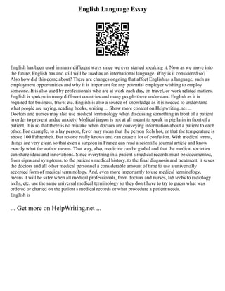 English Language Essay
English has been used in many different ways since we ever started speaking it. Now as we move into
the future, English has and still will be used as an international language. Why is it considered so?
Also how did this come about? There are changes ongoing that affect English as a language, such as
employment opportunities and why it is important for any potential employer wishing to employ
someone. It is also used by professionals who are at work each day, on travel, or work related matters.
English is spoken in many different countries and many people there understand English as it is
required for business, travel etc. English is also a source of knowledge as it is needed to understand
what people are saying, reading books, writing ... Show more content on Helpwriting.net ...
Doctors and nurses may also use medical terminology when discussing something in front of a patient
in order to prevent undue anxiety. Medical jargon is not at all meant to speak in pig latin in front of a
patient. It is so that there is no mistake when doctors are conveying information about a patient to each
other. For example, to a lay person, fever may mean that the person feels hot, or that the temperature is
above 100 Fahrenheit. But no one really knows and can cause a lot of confusion. With medical terms,
things are very clear, so that even a surgeon in France can read a scientific journal article and know
exactly what the author means. That way, also, medicine can be global and that the medical societies
can share ideas and innovations. Since everything in a patient s medical records must be documented,
from signs and symptoms, to the patient s medical history, to the final diagnosis and treatment, it saves
the doctors and all other medical personnel a considerable amount of time to use a universally
accepted form of medical terminology. And, even more importantly to use medical terminology,
means it will be safer when all medical professionals, from doctors and nurses, lab techs to radiology
techs, etc. use the same universal medical terminology so they don t have to try to guess what was
ordered or charted on the patient s medical records or what procedure a patient needs.
English is
... Get more on HelpWriting.net ...
 