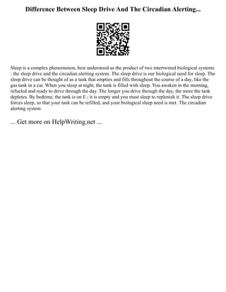 Difference Between Sleep Drive And The Circadian Alerting...
Sleep is a complex phenomenon, best understood as the product of two intertwined biological systems
: the sleep drive and the circadian alerting system. The sleep drive is our biological need for sleep. The
sleep drive can be thought of as a tank that empties and fills throughout the course of a day, like the
gas tank in a car. When you sleep at night, the tank is filled with sleep. You awaken in the morning,
refueled and ready to drive through the day. The longer you drive through the day, the more the tank
depletes. By bedtime, the tank is on E ; it is empty and you must sleep to replenish it. The sleep drive
forces sleep, so that your tank can be refilled, and your biological sleep need is met. The circadian
alerting system
... Get more on HelpWriting.net ...
 