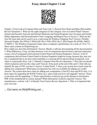 Essay about Chapter 1 Lab
Chapter 1 First Look at Computer Parts and Tools Lab 1.1 Record Your Work and Make Deliverables
Review Questions 1. What are the eight categories in the Category view in Control Panel? Answer:
System and Security Network and Internet Hardware and Sound Programs User Accounts and Family
Safety Appearance and Personalization Clock, Language and Region Ease of Access 2. What are the
four file types that can be used to save a snip using the Windows Snipping Tool? Answer: Portable
Network Graphic file (PNG) (*.PNG) GIF file (*.GIF) JPEG file (*.JPG) Single file HTML (MHT)
(*.MHT) 3. The Windows Experience Index rates a computer s performance on a scale of 1.0 to 7.9. ...
Show more content on Helpwriting.net ...
How might you store that information? Answer: Maybe a software documenting all the documentation
5. What differences, if any, are there between a list of components derived from a physical inspection
versus a list of components derived from Control Panel and System Properties? Answer: A list of
components derived from Control Panel or System Properties might be wrong, because they may not
list a component due to an error when installing or a missing driver and not being recognized, even
when it is physically there. Lab 1.3 Identify Computer Parts Review Questions 1. How did you decide
which expansion card was the video card? Answer: It has ports at the end of the card 2. How did you
identify the type of CPU you have? Answer: Control Panel. 3. Does your system have much room for
adding new components? What types of expansion bus slots are available for adding new cards?
Answer: The system does have room for adding new components, it has PCI slots and PCIe slots. 4. Is
there space for upgrading the RAM? If there isn t, what could you do to still upgrade? Answer: There
is one more slot for upgrading. 5. Where (specifically) would you go on the Internet to download a
PDF of the motherboard or system manual? What information would be required? Answer: The
manufacturer s website. Lab 1.4 Identify Form Factors Review Questions 1. Why is it important that
your case and
... Get more on HelpWriting.net ...
 