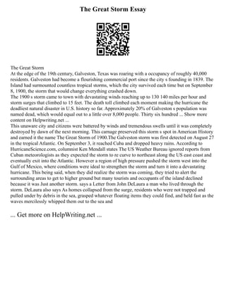 The Great Storm Essay
The Great Storm
At the edge of the 19th century, Galveston, Texas was roaring with a occupancy of roughly 40,000
residents. Galveston had become a flourishing commercial port since the city s founding in 1839. The
Island had surmounted countless tropical storms, which the city survived each time but on September
8, 1900, the storm that would change everything crashed down.
The 1900 s storm came to town with devastating winds reaching up to 130 140 miles per hour and
storm surges that climbed to 15 feet. The death toll climbed each moment making the hurricane the
deadliest natural disaster in U.S. history so far. Approximately 20% of Galveston s population was
named dead, which would equal out to a little over 8,000 people. Thirty six hundred ... Show more
content on Helpwriting.net ...
This unaware city and citizens were battered by winds and tremendous swells until it was completely
destroyed by dawn of the next morning. This carnage preserved this storm s spot in American History
and earned it the name The Great Storm of 1900.The Galveston storm was first detected on August 27
in the tropical Atlantic. On September 3, it reached Cuba and dropped heavy rains. According to
HurricaneScience.com, columnist Ken Mendall states The US Weather Bureau ignored reports from
Cuban meteorologists as they expected the storm to re curve to northeast along the US east coast and
eventually exit into the Atlantic. However a region of high pressure pushed the storm west into the
Gulf of Mexico, where conditions were ideal to strengthen the storm and turn it into a devastating
hurricane. This being said, when they did realize the storm was coming, they tried to alert the
surrounding areas to get to higher ground but many tourists and occupants of the island declined
because it was Just another storm. says a Letter from John DeLaura a man who lived through the
storm. DeLaura also says As homes collapsed from the surge, residents who were not trapped and
pulled under by debris in the sea, grasped whatever floating items they could find, and held fast as the
waves mercilessly whipped them out to the sea and
... Get more on HelpWriting.net ...
 