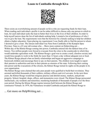 Loans to Cambodia through Kiva
There exists an overwhelming amount of people on Kiva who are requesting funds for their loan.
When reading each individual s profile it can be rather difficult to choose only one person to which to
loan, for each individual seeks the loan to better their lives or the lives of their children. In order to
help myself narrow done the list of individuals seeking help, I created a list of preferences of who I
was to give the loan. My requirements were that the borrower be a female seeking to help her children
obtain a higher education. Upon placing my requirement I was finally able to find the person to whom
I desired to give a loan. The chosen individual was Nara from Cambodia of the Kampon Speu
Province. Nara is a 43 year old woman who ... Show more content on Helpwriting.net ...
Within day of the Khmer Rouge coming into power, Cambodia entered into the darkest time of its
history. Two million people were forced to evacuate from the cities to the countryside in which they
would undertake agriculture work. The Khmer Rouge s goal was to create a rural, classless society and
would force people to work in the fields for more than 12 hours a day without adequate rest or food.
The Khmer Rouge placed a ban on family relationships and began an aggressive campaign to
brainwash children and encourage them to spy on their parents. The children were taught to report
their parents to authorities and turn in their parents as enemies of the state. Following their coming
into power and the evacuations of the citizens, the Khmer Rouge turned its sights on the people in its
own organization.
The Khmer Rouge soon claimed that only pure people were qualified to build their revolution. They
arrested and killed thousands of their soldiers, military officers and civil servants. In the next three
years, the Khmer Rouge would ban religious practice and abolish money, markets, and private
property. School, hospital, shops, offices, and monasteries were closed. The Khmer Rouge persecuted
intellectuals, city residents and minorities; murdering hundreds of thousands of people over the three
year period. During the Khmer Rouge regime tensions built between the Khmer Rouge and
communist Vietnam. In 1979, the Vietnamese invaded Cambodia and push the Khmer Rouge to
... Get more on HelpWriting.net ...
 
