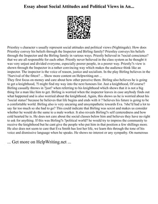 Essay about Social Attitudes and Political Views in An...
Priestley s character s usually represent social attitudes and political views (Nightingale). How does
Priestley convey his beliefs through the Inspector and Birling family? Priestley conveys his beliefs
through the Inspector and the Birling family in various ways. Priestly believed in ?social conscience?
that we are all responsible for each other. Priestly never believed in the class system as he thought it
was very unjust and divided everyone, especially poorer people, in a poorer way. Priestly?s view is
shown through the Inspector in a rather convincing way which makes the audience think like an
inspector. The inspector is the voice of reason, justice and socialism. In the play Birling believes in the
?Survival of the fittest? ... Show more content on Helpwriting.net ...
They first focus on money and care about how other perceive them. Birling also believes he is going
to get a knighthood, ?I might find my way into the next honours list. Just a knighthood, Of course?
Birling casually throws in ?just? when referring to his knighthood which shows that it is not a big
thing for a man like him to get. Birling is worried when the inspector leaves in case anybody finds out
what happened and is also worried about the knighthood. Again, this shows us he is worried about his
?social status? because he believes that life begins and ends with it ? believes his future is going to be
a comfortable world. Birling also is very uncaring and unsympathetic towards Eva. ?she?d had a lot to
say far too much so she had to go? This could indicate that Birling was sexist and makes us consider
whether he would do the same to a male worker. It also reveals Birling?s self centeredness and how
cold hearted he is. He does not care about the social classes below him and believes they have no right
to ask for anything. If this was Birling?s ?political world? he would try to impress the community to
receive the knighthood but he cant give the people who put him in that position a few shillings more.
He also does not seem to care that Eva Smith has lost her life, we learn this through the tone of his
voice and dismissive language when he speaks. He shows no interest or any sympathy. On numerous
... Get more on HelpWriting.net ...
 