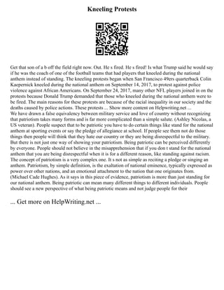 Kneeling Protests
Get that son of a b off the field right now. Out. He s fired. He s fired! Is what Trump said he would say
if he was the coach of one of the football teams that had players that kneeled during the national
anthem instead of standing. The kneeling protests began when San Francisco 49ers quarterback Colin
Kaepernick kneeled during the national anthem on September 14, 2017, to protest against police
violence against African Americans. On September 24, 2017, many other NFL players joined in on the
protests because Donald Trump demanded that those who kneeled during the national anthem were to
be fired. The main reasons for these protests are because of the racial inequality in our society and the
deaths caused by police actions. These protests ... Show more content on Helpwriting.net ...
We have drawn a false equivalency between military service and love of country without recognizing
that patriotism takes many forms and is far more complicated than a simple salute. (Ashley Nicolas, a
US veteran). People suspect that to be patriotic you have to do certain things like stand for the national
anthem at sporting events or say the pledge of allegiance at school. If people see them not do those
things then people will think that they hate our country or they are being disrespectful to the military.
But there is not just one way of showing your patriotism. Being patriotic can be perceived differently
by everyone. People should not believe in the misapprehension that if you don t stand for the national
anthem that you are being disrespectful when it is for a different reason, like standing against racism.
The concept of patriotism is a very complex one. It s not as simple as reciting a pledge or singing an
anthem. Patriotism, by simple definition, is the exaltation of national eminence, typically expressed as
power over other nations, and an emotional attachment to the nation that one originates from.
(Michael Cade Hughes). As it says in this piece of evidence, patriotism is more than just standing for
our national anthem. Being patriotic can mean many different things to different individuals. People
should see a new perspective of what being patriotic means and not judge people for their
... Get more on HelpWriting.net ...
 