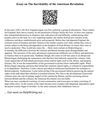 Essay on The Inevitabilty of the American Revolution
In the early 1620 s, the New England region was first settled by a group of adventurers. These settlers
left England, their native country, by the permission of King Charles the First. At their own expense
they transported themselves to America, and, with great risk and difficulty, settled among other
peoples native to the land. In a very surprising manner, the settlers formed new colonies in the
wilderness and these establishments grew and prospered. Before they had departed England, the
colonists terms of freedom and their relation to the mother country were fully settled; they were to
remain subject to the King and dependent on the kingdom of Great Britain. In return, they were to
receive protection. They would also enjoy the ... Show more content on Helpwriting.net ...
Eventually, the differences between the colonies and Britain became quite distinguishable and
apparent. The ancestors of the early adventurers experienced a different sort of liberty and patriotism
in America than in its parent state. Suddenly though, this sense of self rule came to an abrupt end.
Britain began challenging the autonomous rule that they had indirectly granted the colonies. John
Locke argued that all individuals possessed certain natural rights such as life, liberty, and property
(Greene, 96). It was the responsibility of the government to protect those inalienable rights. When
Britain began imposing sanctions that limited the colonists natural rights, it violated its responsibility
to its dependents. Therefore, Locke s theory provided an intellectual justification for resistance to
British authority. Furthermore, Locke believed that if the government failed in preserving the natural
rights of the individual then rebellion is justified (Greene, 96). Due to the development of powerful
colonial cities, the end of salutary neglect of the colonies by Britain, and the increasing tension
between Britain and the colonies, the American Revolution was inevitable.
What was once considered a territory of rural communities and towns grew to states consisting of
large urban cities. As the society of the states became more complex and integrated, dependence upon
the parent country began to dwindle. As the states matured, their inhabitants were no
... Get more on HelpWriting.net ...
 