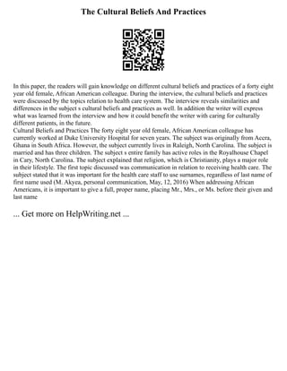 The Cultural Beliefs And Practices
In this paper, the readers will gain knowledge on different cultural beliefs and practices of a forty eight
year old female, African American colleague. During the interview, the cultural beliefs and practices
were discussed by the topics relation to health care system. The interview reveals similarities and
differences in the subject s cultural beliefs and practices as well. In addition the writer will express
what was learned from the interview and how it could benefit the writer with caring for culturally
different patients, in the future.
Cultural Beliefs and Practices The forty eight year old female, African American colleague has
currently worked at Duke University Hospital for seven years. The subject was originally from Accra,
Ghana in South Africa. However, the subject currently lives in Raleigh, North Carolina. The subject is
married and has three children. The subject s entire family has active roles in the Royalhouse Chapel
in Cary, North Carolina. The subject explained that religion, which is Christianity, plays a major role
in their lifestyle. The first topic discussed was communication in relation to receiving health care. The
subject stated that it was important for the health care staff to use surnames, regardless of last name of
first name used (M. Akyea, personal communication, May, 12, 2016) When addressing African
Americans, it is important to give a full, proper name, placing Mr., Mrs., or Ms. before their given and
last name
... Get more on HelpWriting.net ...
 