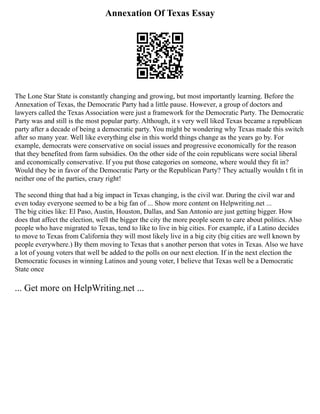 Annexation Of Texas Essay
The Lone Star State is constantly changing and growing, but most importantly learning. Before the
Annexation of Texas, the Democratic Party had a little pause. However, a group of doctors and
lawyers called the Texas Association were just a framework for the Democratic Party. The Democratic
Party was and still is the most popular party. Although, it s very well liked Texas became a republican
party after a decade of being a democratic party. You might be wondering why Texas made this switch
after so many year. Well like everything else in this world things change as the years go by. For
example, democrats were conservative on social issues and progressive economically for the reason
that they benefited from farm subsidies. On the other side of the coin republicans were social liberal
and economically conservative. If you put those categories on someone, where would they fit in?
Would they be in favor of the Democratic Party or the Republican Party? They actually wouldn t fit in
neither one of the parties, crazy right!
The second thing that had a big impact in Texas changing, is the civil war. During the civil war and
even today everyone seemed to be a big fan of ... Show more content on Helpwriting.net ...
The big cities like: El Paso, Austin, Houston, Dallas, and San Antonio are just getting bigger. How
does that affect the election, well the bigger the city the more people seem to care about politics. Also
people who have migrated to Texas, tend to like to live in big cities. For example, if a Latino decides
to move to Texas from California they will most likely live in a big city (big cities are well known by
people everywhere.) By them moving to Texas that s another person that votes in Texas. Also we have
a lot of young voters that well be added to the polls on our next election. If in the next election the
Democratic focuses in winning Latinos and young voter, I believe that Texas well be a Democratic
State once
... Get more on HelpWriting.net ...
 
