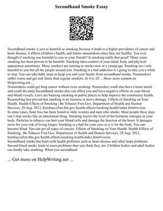 Secondhand Smoke Essay
Secondhand smoke is just as harmful as smoking because it leads to a higher prevalence of cancer and
heart disease, it affects children s health, and harms nonsmokers since they are healthy. You ever
thought if smoking was harmful to you or your friends? Is smoking really that good? Many years
smoking has been proven to be harmful. Smoking takes control of your mind, body and physical
appearance sometimes. Many smokers are starting to smoke now at a young age. Smoking isn t only
harmful to you but all the people around you. Smoking is a bad addiction it s going to take you a while
to stop. You can take baby steps to keep you and your family from secondhand smoke. Nonsmokers
suffer worse and get sick faster than regular smokers. In 8 to 20 ... Show more content on
Helpwriting.net ...
Nonsmokers could get lung cancer without even smoking. Nonsmoker could also have a heart attack
and could die early.Secondhand smoke also can affect you and have negative effects on your blood
and blood vessels. Laws are banning smoking in public places to help improve the community health.
Researching has proved that smoking is an increase in nerve damage. Effects of Smoking on Your
Health. Health Effects of Smoking | Be Tobacco Free.Gov, Department of Health and Human
Services, 20 Aug. 2012, betobaccofree.hhs.gov/health effects/smoking health/index.html#vision.
In some cases, bone loss has been found in older women and men who smoke. Most people these days
can t stop smoke like an attachment thing. Smoking lowers the level of the hormone estrogen in your
body. Particles in tobacco can hurt your blood cells and damage the function of the heart. It damages
more for your risk of living longer. Smoking is a bad for your eyes as it is for the body. You can
become blind. You can get all types of cancers. Effects of Smoking on Your Health. Health Effects of
Smoking | Be Tobacco Free.Gov, Department of Health and Human Services, 20 Aug. 2012,
betobaccofree.hhs.gov/health effects/smoking health/index.html#vision.
Secondhand smoke has been with health problems such as heart disease and other heart problems.
Second Hand smoke leads to more problems than you think they are. Children bodies and adult bodies
can hardly take smoking. When you secondhand
... Get more on HelpWriting.net ...
 