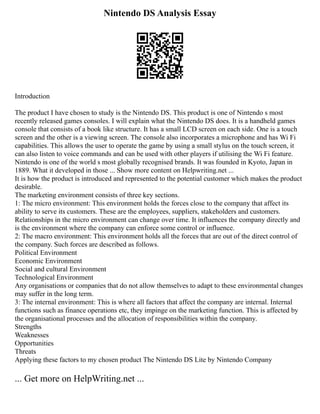 Nintendo DS Analysis Essay
Introduction
The product I have chosen to study is the Nintendo DS. This product is one of Nintendo s most
recently released games consoles. I will explain what the Nintendo DS does. It is a handheld games
console that consists of a book like structure. It has a small LCD screen on each side. One is a touch
screen and the other is a viewing screen. The console also incorporates a microphone and has Wi Fi
capabilities. This allows the user to operate the game by using a small stylus on the touch screen, it
can also listen to voice commands and can be used with other players if utilising the Wi Fi feature.
Nintendo is one of the world s most globally recognised brands. It was founded in Kyoto, Japan in
1889. What it developed in those ... Show more content on Helpwriting.net ...
It is how the product is introduced and represented to the potential customer which makes the product
desirable.
The marketing environment consists of three key sections.
1: The micro environment: This environment holds the forces close to the company that affect its
ability to serve its customers. These are the employees, suppliers, stakeholders and customers.
Relationships in the micro environment can change over time. It influences the company directly and
is the environment where the company can enforce some control or influence.
2: The macro environment: This environment holds all the forces that are out of the direct control of
the company. Such forces are described as follows.
Political Environment
Economic Environment
Social and cultural Environment
Technological Environment
Any organisations or companies that do not allow themselves to adapt to these environmental changes
may suffer in the long term.
3: The internal environment: This is where all factors that affect the company are internal. Internal
functions such as finance operations etc, they impinge on the marketing function. This is affected by
the organisational processes and the allocation of responsibilities within the company.
Strengths
Weaknesses
Opportunities
Threats
Applying these factors to my chosen product The Nintendo DS Lite by Nintendo Company
... Get more on HelpWriting.net ...
 