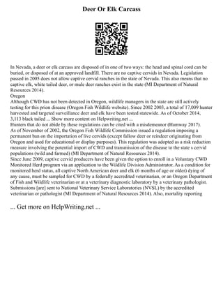 Deer Or Elk Carcass
In Nevada, a deer or elk carcass are disposed of in one of two ways: the head and spinal cord can be
buried, or disposed of at an approved landfill. There are no captive cervids in Nevada. Legislation
passed in 2005 does not allow captive cervid ranches in the state of Nevada. This also means that no
captive elk, white tailed deer, or mule deer ranches exist in the state (MI Department of Natural
Resources 2014).
Oregon
Although CWD has not been detected in Oregon, wildlife managers in the state are still actively
testing for this prion disease (Oregon Fish Wildlife website). Since 2002 2003, a total of 17,009 hunter
harvested and targeted surveillance deer and elk have been tested statewide. As of October 2014,
3,113 black tailed ... Show more content on Helpwriting.net ...
Hunters that do not abide by these regulations can be cited with a misdemeanor (Hamway 2017).
As of November of 2002, the Oregon Fish Wildlife Commission issued a regulation imposing a
permanent ban on the importation of live cervids (except fallow deer or reindeer originating from
Oregon and used for educational or display purposes). This regulation was adopted as a risk reduction
measure involving the potential import of CWD and transmission of the disease to the state s cervid
populations (wild and farmed) (MI Department of Natural Resources 2014).
Since June 2009, captive cervid producers have been given the option to enroll in a Voluntary CWD
Monitored Herd program via an application to the Wildlife Division Administrator. As a condition for
monitored herd status, all captive North American deer and elk (6 months of age or older) dying of
any cause, must be sampled for CWD by a federally accredited veterinarian, or an Oregon Department
of Fish and Wildlife veterinarian or at a veterinary diagnostic laboratory by a veterinary pathologist.
Submissions [are] sent to National Veterinary Service Laboratories (NVSL) by the accredited
veterinarian or pathologist (MI Department of Natural Resources 2014). Also, mortality reporting
... Get more on HelpWriting.net ...
 