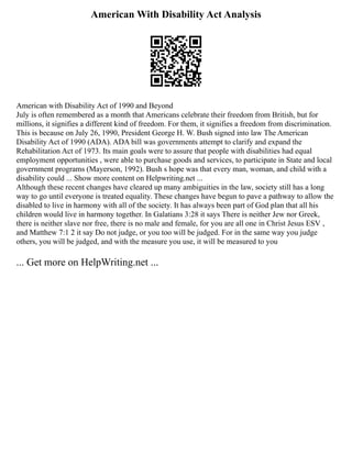 American With Disability Act Analysis
American with Disability Act of 1990 and Beyond
July is often remembered as a month that Americans celebrate their freedom from British, but for
millions, it signifies a different kind of freedom. For them, it signifies a freedom from discrimination.
This is because on July 26, 1990, President George H. W. Bush signed into law The American
Disability Act of 1990 (ADA). ADA bill was governments attempt to clarify and expand the
Rehabilitation Act of 1973. Its main goals were to assure that people with disabilities had equal
employment opportunities , were able to purchase goods and services, to participate in State and local
government programs (Mayerson, 1992). Bush s hope was that every man, woman, and child with a
disability could ... Show more content on Helpwriting.net ...
Although these recent changes have cleared up many ambiguities in the law, society still has a long
way to go until everyone is treated equality. These changes have begun to pave a pathway to allow the
disabled to live in harmony with all of the society. It has always been part of God plan that all his
children would live in harmony together. In Galatians 3:28 it says There is neither Jew nor Greek,
there is neither slave nor free, there is no male and female, for you are all one in Christ Jesus ESV ,
and Matthew 7:1 2 it say Do not judge, or you too will be judged. For in the same way you judge
others, you will be judged, and with the measure you use, it will be measured to you
... Get more on HelpWriting.net ...
 