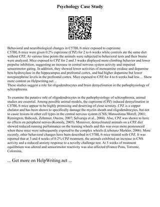 Psychology Case Study
Behavioral and neurobiological changes in C57BL/6 mice exposed to cuprizone.
C57BL/6 mice were given 0.2% cuprizone (CPZ) for 2 to 6 weeks while controls ate the same diet
without CPZ. At various time points the animals were subjected to behavioral tests and their brains
were analyzed. Mice exposed to CPZ for 2 and 3 weeks displayed more climbing behavior and lower
prepulse inhibition, suggesting an increase in central nervous system activity and impaired
sensorimotor gating. In addition, they showed lower activities of monoamine oxidase and dopamine
beta hydroxylase in the hippocampus and prefrontal cortex, and had higher dopamine but lower
norepinephrine levels in the prefrontal cortex. Mice exposed to CPZ for 4 to 6 weeks had less ... Show
more content on Helpwriting.net ...
These studies suggest a role for oligodendrocytes and brain demyelination in the pathophysiology of
schizophrenia.
To examine the putative role of oligodendrocytes in the pathophysiology of schizophrenia, animal
studies are essential. Among possible animal models, the cuprizone (CPZ) induced demyelination in
C57BL/6 mice appear to be highly promising and deserving of close scrutiny. CPZ is a copper
chelator and has been shown to specifically damage the myelin sheath and oligodendrocytes, but not
to cause lesions in other cell types in the central nervous system (CNS; Matsushima Morell, 2001;
Remington, Babcock, Zehntner, Owens, 2007; Selvaraju et al., 2004). Also, CPZ was shown to have
no effects on peripheral nerves (Komoly, 2005). Moreover, demyelinated animals on a CPZ diet
showed reduced running performance on the training wheels and this was even more pronounced
when these mice were subsequently exposed to the complex wheels (Liebetanz Merkler, 2006). More
recently, other behavioral changes have been described in C57BL/6 mice treated with CPZ. It was
reported that at 3 and 4 weeks of 0.2% CPZ treatment, the animals exhibited an increase in CNS
activity and a reduced anxiety response to a novelty challenge test. At 5 weeks of treatment
equilibrium was altered and sensorimotor reactivity was also affected (Franco Pons, Torrente,
Colomina,
... Get more on HelpWriting.net ...
 