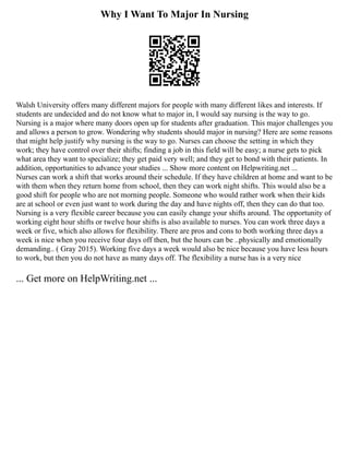 Why I Want To Major In Nursing
Walsh University offers many different majors for people with many different likes and interests. If
students are undecided and do not know what to major in, I would say nursing is the way to go.
Nursing is a major where many doors open up for students after graduation. This major challenges you
and allows a person to grow. Wondering why students should major in nursing? Here are some reasons
that might help justify why nursing is the way to go. Nurses can choose the setting in which they
work; they have control over their shifts; finding a job in this field will be easy; a nurse gets to pick
what area they want to specialize; they get paid very well; and they get to bond with their patients. In
addition, opportunities to advance your studies ... Show more content on Helpwriting.net ...
Nurses can work a shift that works around their schedule. If they have children at home and want to be
with them when they return home from school, then they can work night shifts. This would also be a
good shift for people who are not morning people. Someone who would rather work when their kids
are at school or even just want to work during the day and have nights off, then they can do that too.
Nursing is a very flexible career because you can easily change your shifts around. The opportunity of
working eight hour shifts or twelve hour shifts is also available to nurses. You can work three days a
week or five, which also allows for flexibility. There are pros and cons to both working three days a
week is nice when you receive four days off then, but the hours can be ..physically and emotionally
demanding.. ( Gray 2015). Working five days a week would also be nice because you have less hours
to work, but then you do not have as many days off. The flexibility a nurse has is a very nice
... Get more on HelpWriting.net ...
 