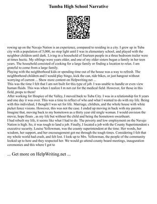 Tumba High School Narrative
rowing up on the Navajo Nation is an experience, compared to residing in a city. I grew up in Tuba
city with a population of 5,000, no stop light until I was in elementary school, and played with the
neighbor children until dark. Living in a household of fourteen people in a three bedroom trailer were
at times hectic. My siblings were years older, and one of my older sisters began a family in her teen
years. The household consisted of cooking for a large family or finding a location to relax. I am
grateful to come from a large family.
Playing with the neighborhood kids or spending time out of the house was a way to refresh. The
neighborhood children and I would play bingo, kick the can, ride bikes, or just hangout without
worrying of current ... Show more content on Helpwriting.net ...
This was the time I felt that I am not built for this type of job. I was unable to handle or even view
human fluids. This was when I realize I m not cut for the medical field. However, for those in this
field, props to them!
After working for Hospice of the Valley, I moved back to Tuba City. I was in a relationship for 8 years
and one day it was over. This was a time to reflect of who and what I wanted to do with my life. Being
with this individual, I thought I was set for life. Marriage, children, and the whole house with white
picket fence visions. However, this was not the case. I ended up moving in back with my parents.
Imagine that, moving back to my hometown as a thirty year old single woman. I would envision the
movie, hope floats , as my life but without the child and being the hometown sweetheart.
I had rebuilt my life, it seems like what I had to do. The poverty and low employment on the Navajo
Nation is high. So, it was tough to land a job. Finally, I located a job with the County Superintendent s
executive security. Louise Yellowman, was the county superintendent at the time. Her words, her
wisdom, her support, and her encouragement got me through the tough times. Considering I felt that
my whole world had crash, and felt lost. I look up to Mrs. Yellowman, the people of the community
looked up to here and they respected her. We would go attend county board meetings, inauguration
ceremonies and this where I got to
... Get more on HelpWriting.net ...
 