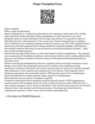 Organ Transplant Essay
Organ Transplant
What is organ transplantation?
Organ transplantation is a surgical procedure that involves replacing a failed organ with a healthy
organ donated by another individual. Organ transplantation is often reserved as a last resort
therapeutic option in certain individuals with end stage organ disease. It is generally an option in
individuals that have a life expectancy of 10 or more years. Patients frequently have to undergo a
series of laboratory tests including screening for infectious diseases (eg, HIV, CMV, hepatitis B and C,
tuberculosis) and other conditions prior to being considered a transplant candidate. Individuals are
also normally tested for illicit drug use and screened for coexisting psychological disorders ... Show
more content on Helpwriting.net ...
Patients with end stage kidney disease are also often bridged to kidney transplantation. They typically
receive placement of a hemodialysis catheter or arteriovenous fistula in order to undergo dialysis three
times per week. Dialysis machines act like the kidneys by filtering blood and balancing fluid and
electrolyte levels.
Patients receiving lung transplantation often have respiratory failure and require continuous oxygen
therapy. Occasionally, these individuals need assisted ventilation with a breathing machine
(mechanical ventilation). Individuals with cirrhosis and end stage liver disease are normally managed
with medications to treat symptoms and complications of liver disease. They frequently receive
therapeutic paracentesis and occasionally require a TIPS procedure prior to liver transplantation.
Those with fulminant liver failure typically require urgent liver transplantation.
What laboratory tests are ordered in transplant recipients?
Commonly ordered blood tests in transplant recipients typically include a CMP (comprehensive
metabolic panel), CBC (complete blood cell count), and thyroid function studies (TSH, free T4). A
urine analysis, pregnancy test (in women of reproductive age), and urine drug screen are also normally
obtained. Urine is also normally sent for bacterial culture. Your doctor may order blood tests
evaluating for exposure to certain viruses such as human immunodeficiency
... Get more on HelpWriting.net ...
 