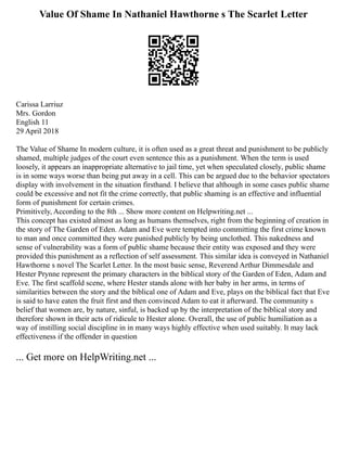 Value Of Shame In Nathaniel Hawthorne s The Scarlet Letter
Carissa Larriuz
Mrs. Gordon
English 11
29 April 2018
The Value of Shame In modern culture, it is often used as a great threat and punishment to be publicly
shamed, multiple judges of the court even sentence this as a punishment. When the term is used
loosely, it appears an inappropriate alternative to jail time, yet when speculated closely, public shame
is in some ways worse than being put away in a cell. This can be argued due to the behavior spectators
display with involvement in the situation firsthand. I believe that although in some cases public shame
could be excessive and not fit the crime correctly, that public shaming is an effective and influential
form of punishment for certain crimes.
Primitively, According to the 8th ... Show more content on Helpwriting.net ...
This concept has existed almost as long as humans themselves, right from the beginning of creation in
the story of The Garden of Eden. Adam and Eve were tempted into committing the first crime known
to man and once committed they were punished publicly by being unclothed. This nakedness and
sense of vulnerability was a form of public shame because their entity was exposed and they were
provided this punishment as a reflection of self assessment. This similar idea is conveyed in Nathaniel
Hawthorne s novel The Scarlet Letter. In the most basic sense, Reverend Arthur Dimmesdale and
Hester Prynne represent the primary characters in the biblical story of the Garden of Eden, Adam and
Eve. The first scaffold scene, where Hester stands alone with her baby in her arms, in terms of
similarities between the story and the biblical one of Adam and Eve, plays on the biblical fact that Eve
is said to have eaten the fruit first and then convinced Adam to eat it afterward. The community s
belief that women are, by nature, sinful, is backed up by the interpretation of the biblical story and
therefore shown in their acts of ridicule to Hester alone. Overall, the use of public humiliation as a
way of instilling social discipline in in many ways highly effective when used suitably. It may lack
effectiveness if the offender in question
... Get more on HelpWriting.net ...
 