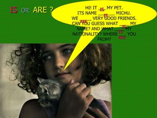 IS   OR  ARE ? HI! IT ___ MY PET. ITS NAME _______ MICHU. WE _____ VERY GOOD FRIENDS. CAN YOU GUESS WHAT ____ MY NAME? AND WHAT ____ MY NATIONALITY? WHERE ___ YOU FROM? IS IS IS IS ARE ARE 