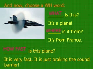And now, choose a WH word: ______ is this? It’s a plane! _____ is it from? It’s from France. _________ is this plane? It is very fast. It is just braking the sound barrier! WHAT WHERE HOW FAST 