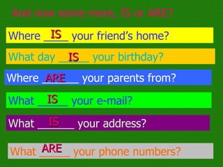 And now some more, IS or ARE? Where ____ your friend’s home? What day _____ your birthday? Where ______ your parents from? What _____ your e-mail? What ______ your address? What _____ your phone numbers? IS IS IS IS ARE ARE 